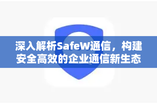 深入解析SafeW通信，构建安全高效的企业通信新生态