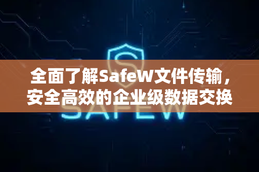 全面了解SafeW文件传输，安全高效的企业级数据交换方案