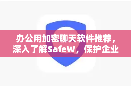 办公用加密聊天软件推荐，深入了解SafeW，保护企业通信安全
