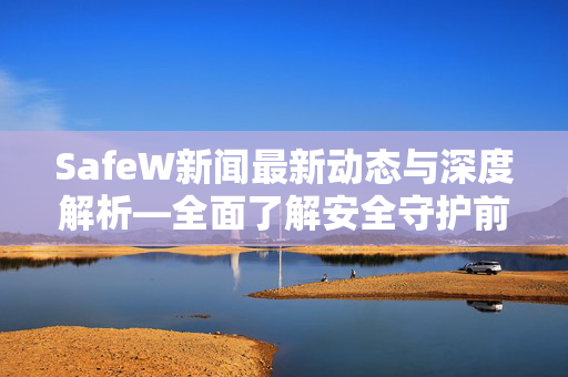 SafeW新闻最新动态与深度解析—全面了解安全守护前沿