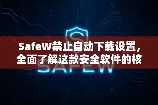 SafeW禁止自动下载设置，全面了解这款安全软件的核心功能与隐私保护机制
