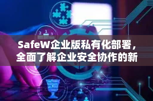 SafeW企业版私有化部署，全面了解企业安全协作的新范式