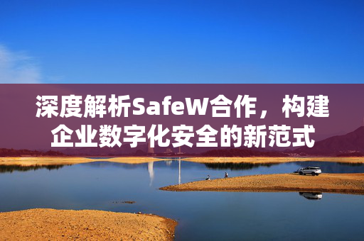 深度解析SafeW合作，构建企业数字化安全的新范式