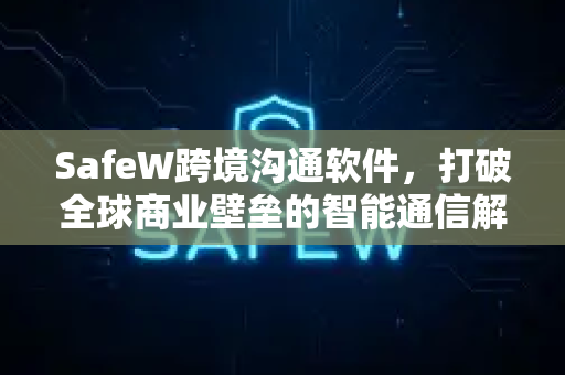 SafeW跨境沟通软件，打破全球商业壁垒的智能通信解决方案
