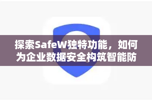 探索SafeW独特功能，如何为企业数据安全构筑智能防线