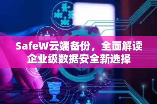 SafeW云端备份，全面解读企业级数据安全新选择