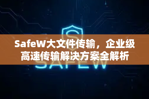 SafeW大文件传输，企业级高速传输解决方案全解析