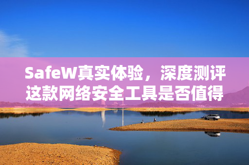 SafeW真实体验，深度测评这款网络安全工具是否值得信赖？