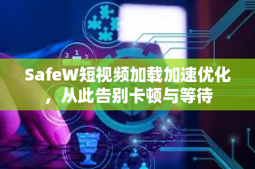 SafeW短视频加载加速优化，从此告别卡顿与等待