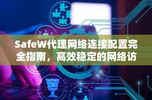 SafeW代理网络连接配置完全指南，高效稳定的网络访问解决方案