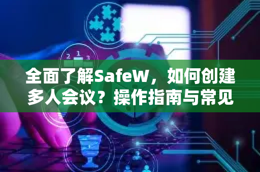 全面了解SafeW，如何创建多人会议？操作指南与常见问题