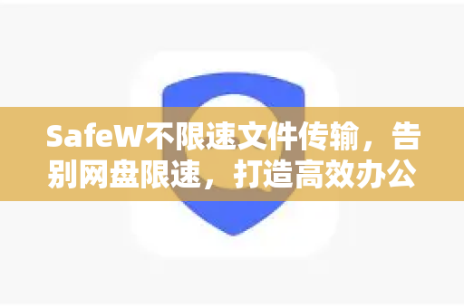 SafeW不限速文件传输，告别网盘限速，打造高效办公新体验