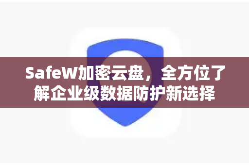 SafeW加密云盘，全方位了解企业级数据防护新选择