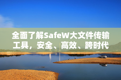 全面了解SafeW大文件传输工具，安全、高效、跨时代的文件传输解决方案