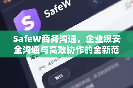 SafeW商务沟通，企业级安全沟通与高效协作的全新范式