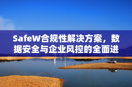 SafeW合规性解决方案，数据安全与企业风控的全面进阶之道