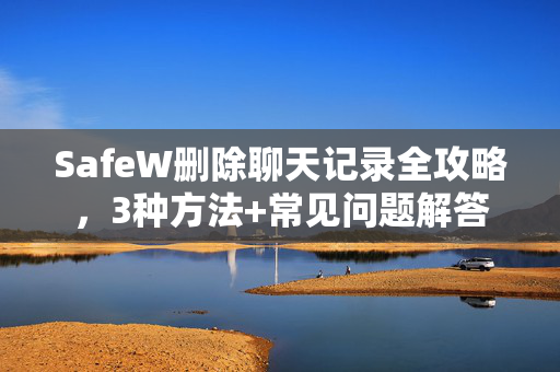 SafeW删除聊天记录全攻略，3种方法+常见问题解答