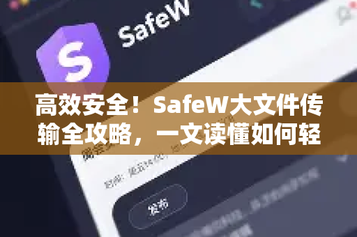 高效安全！SafeW大文件传输全攻略，一文读懂如何轻松发送超大文件